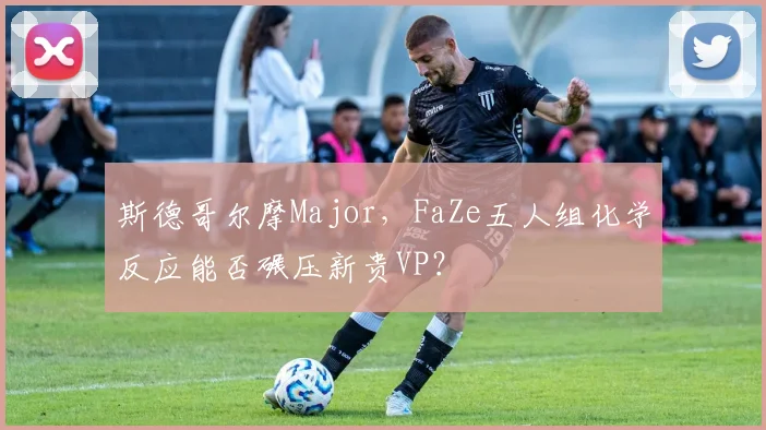 斯德哥尔摩Major,FaZe五人组化学反应能否碾压新贵VP?