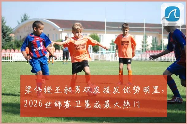 梁伟铿王昶男双发接发优势明显,2026世锦赛卫冕成最大热门