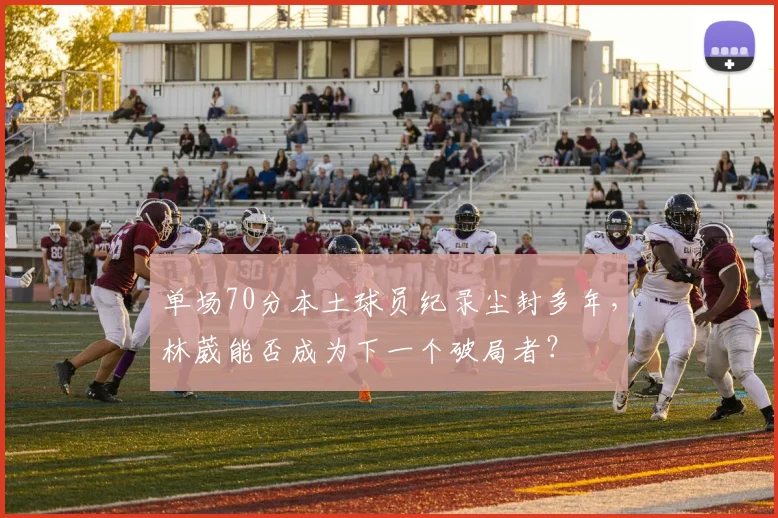 单场70分本土球员纪录尘封多年,林葳能否成为下一个破局者?