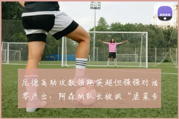 厄德高助攻数领跑英超但强强对话零产出,阿森纳队长被讽“虐菜专家”