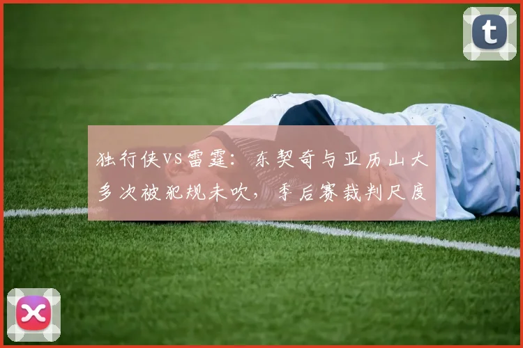独行侠vs雷霆:东契奇与亚历山大多次被犯规未吹,季后赛裁判尺度引发热议