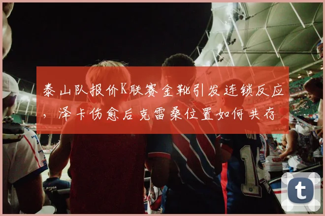 泰山队报价K联赛金靴引发连锁反应,泽卡伤愈后克雷桑位置如何共存?
