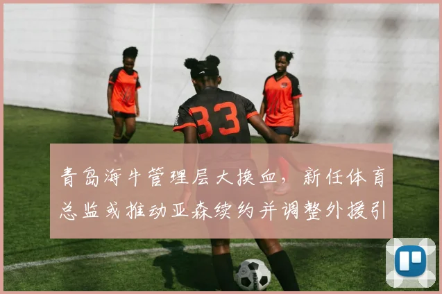 青岛海牛管理层大换血，新任体育总监或推动亚森续约并调整外援引援
