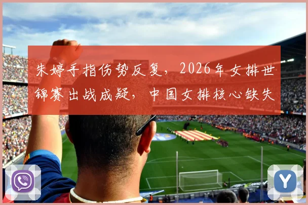 朱婷手指伤势反复，2026年女排世锦赛出战成疑，中国女排核心缺失如何突围？