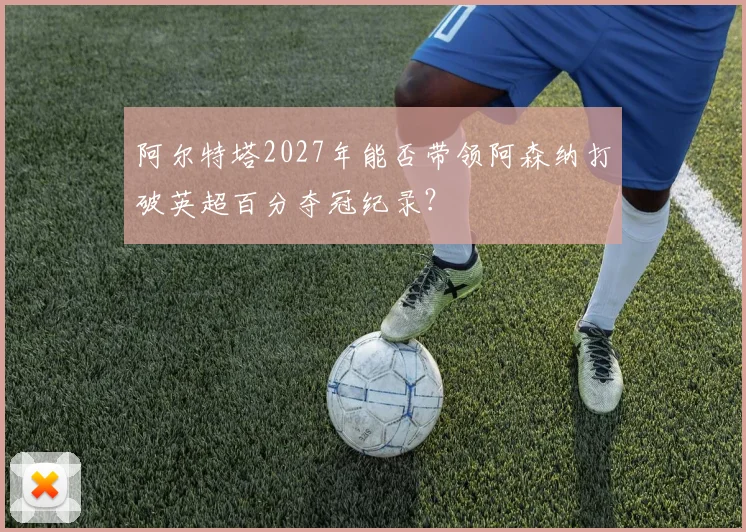 阿尔特塔2027年能否带领阿森纳打破英超百分夺冠纪录?
