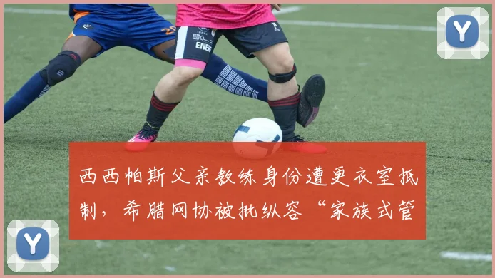 西西帕斯父亲教练身份遭更衣室抵制,希腊网协被批纵容“家族式管理”