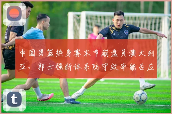 中国男篮热身赛末节崩盘负澳大利亚,郭士强新体系防守效率能否应对欧美强队?