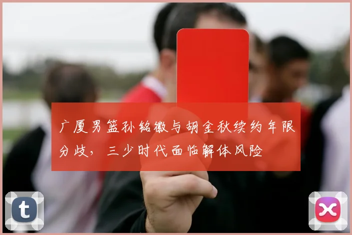 广厦男篮孙铭徽与胡金秋续约年限分歧,三少时代面临解体风险