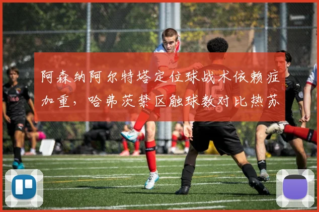 阿森纳阿尔特塔定位球战术依赖症加重,哈弗茨禁区触球数对比热苏斯时代下滑41%